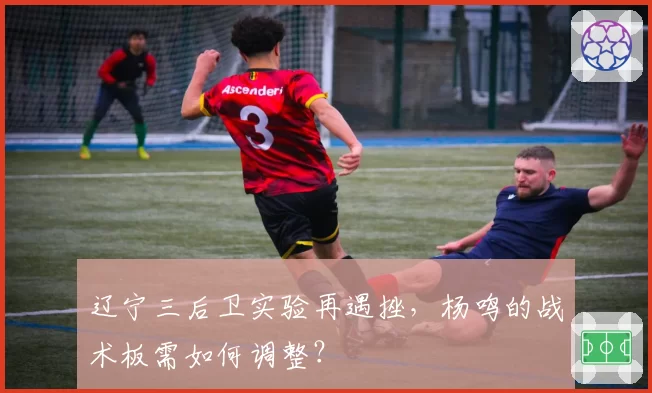 辽宁三后卫实验再遇挫,杨鸣的战术板需如何调整?