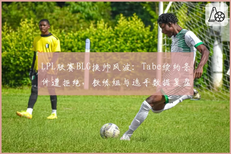 LPL联赛BLG换帅风波：Tabe续约条件遭拒绝，教练组与选手数据复盘理念冲突