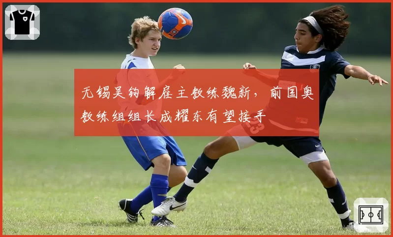 无锡吴钩解雇主教练魏新,前国奥教练组组长成耀东有望接手