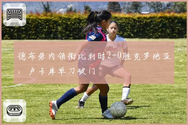 德布劳内领衔比利时2-0胜克罗地亚，卢卡库单刀破门