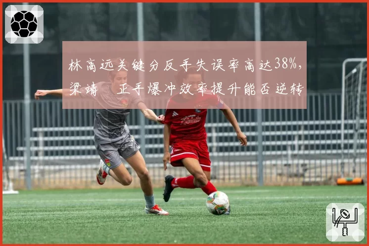 林高远关键分反手失误率高达38%，梁靖崑正手爆冲效率提升能否逆转？