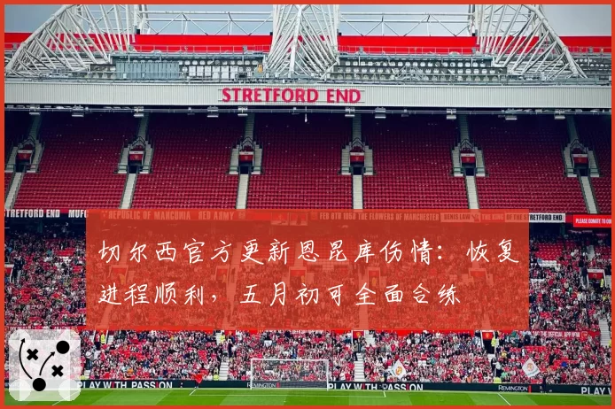 切尔西官方更新恩昆库伤情:恢复进程顺利,五月初可全面合练