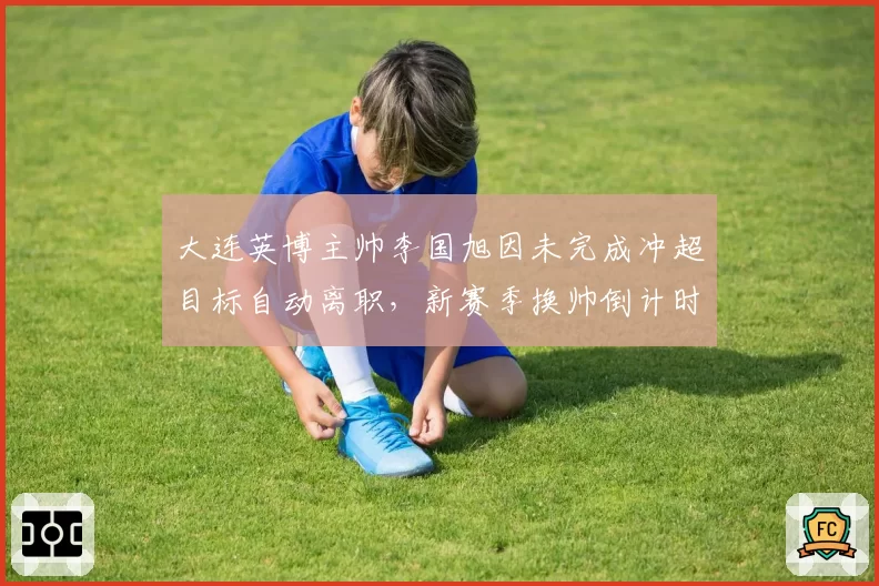 大连英博主帅李国旭因未完成冲超目标自动离职，新赛季换帅倒计时