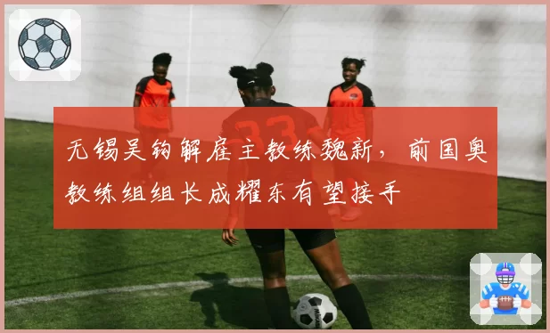 无锡吴钩解雇主教练魏新,前国奥教练组组长成耀东有望接手