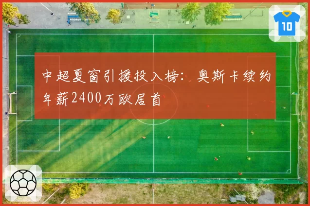 中超夏窗引援投入榜：奥斯卡续约年薪2400万欧居首