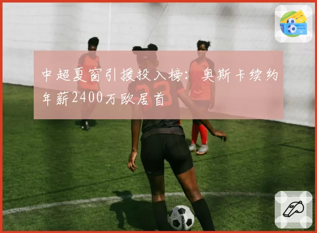 中超夏窗引援投入榜：奥斯卡续约年薪2400万欧居首