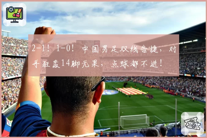 2-1!1-0!中国男足双线告捷,对手狂轰14脚无果,点球都不进!