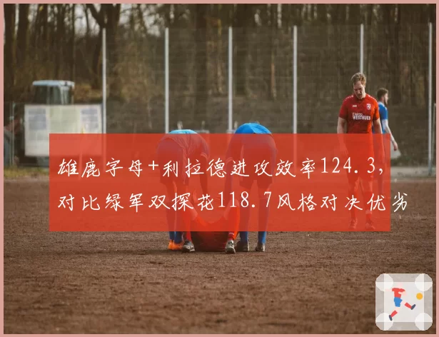 雄鹿字母+利拉德进攻效率124.3，对比绿军双探花118.7风格对决优劣分明