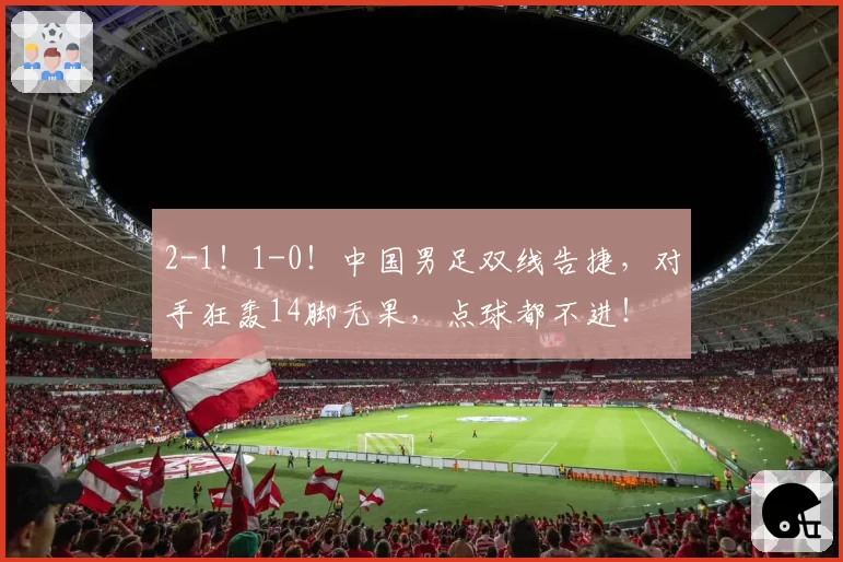 2-1!1-0!中国男足双线告捷,对手狂轰14脚无果,点球都不进!