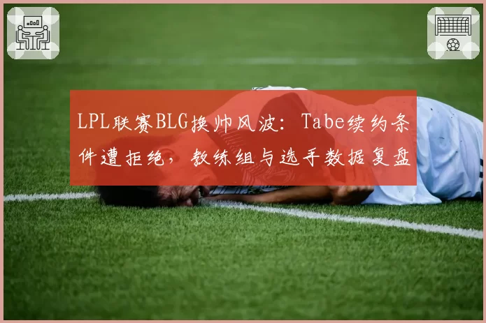 LPL联赛BLG换帅风波：Tabe续约条件遭拒绝，教练组与选手数据复盘理念冲突