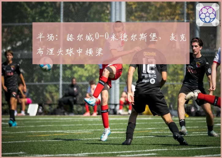 半场：赫尔城0-0米德尔斯堡，麦克布涅头球中横梁