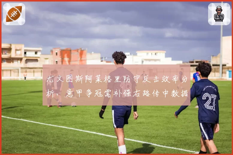 尤文图斯阿莱格里防守反击效率分析，意甲争冠需补强右路传中数据