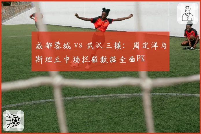 成都蓉城 vs 武汉三镇:周定洋与斯坦丘中场拦截数据全面PK