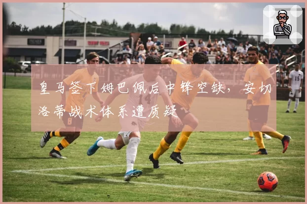 皇马签下姆巴佩后中锋空缺，安切洛蒂战术体系遭质疑