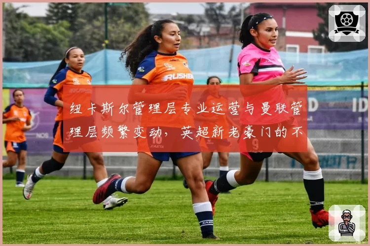 纽卡斯尔管理层专业运营与曼联管理层频繁变动，英超新老豪门的不同路径