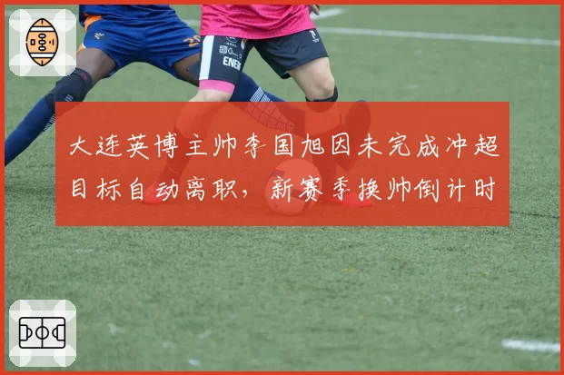 大连英博主帅李国旭因未完成冲超目标自动离职，新赛季换帅倒计时