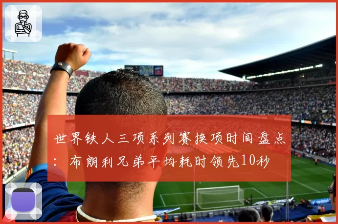 世界铁人三项系列赛换项时间盘点：布朗利兄弟平均耗时领先10秒