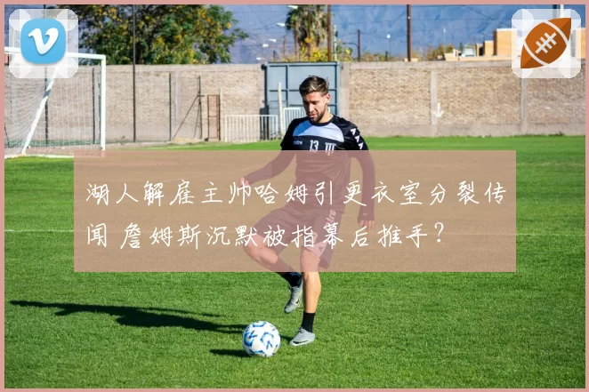 湖人解雇主帅哈姆引更衣室分裂传闻 詹姆斯沉默被指幕后推手？