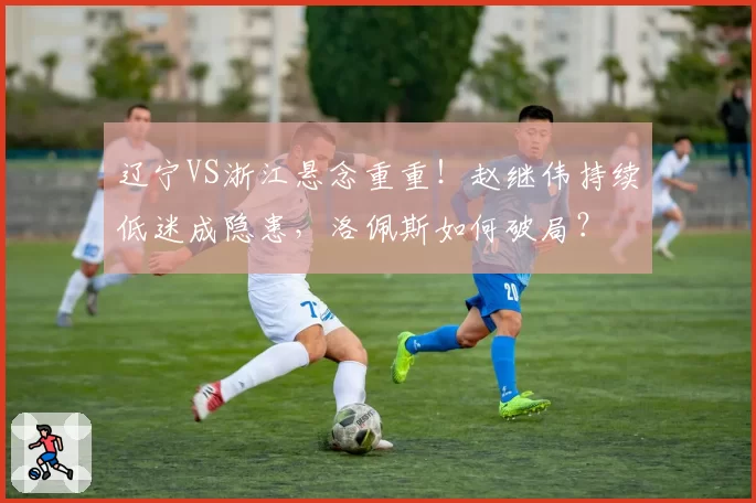 辽宁VS浙江悬念重重！赵继伟持续低迷成隐患，洛佩斯如何破局？