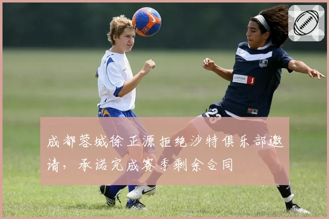 成都蓉城徐正源拒绝沙特俱乐部邀请，承诺完成赛季剩余合同