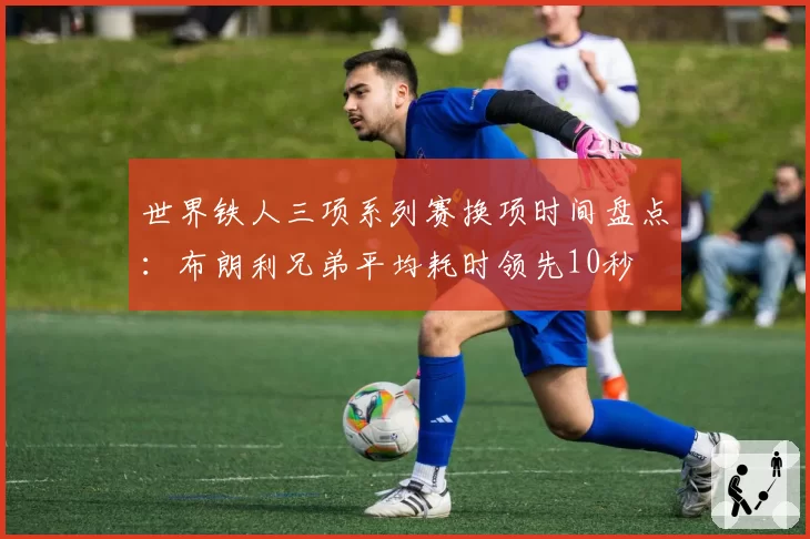 世界铁人三项系列赛换项时间盘点：布朗利兄弟平均耗时领先10秒