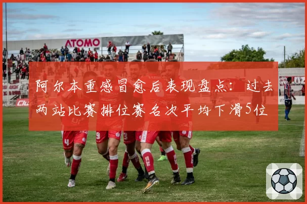 阿尔本重感冒愈后表现盘点：过去两站比赛排位赛名次平均下滑5位