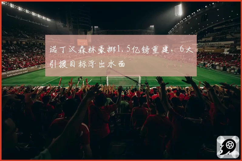 诺丁汉森林豪掷1.5亿镑重建，6大引援目标浮出水面