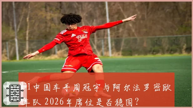 F1中国车手周冠宇与阿尔法罗密欧车队 2026年席位是否稳固?