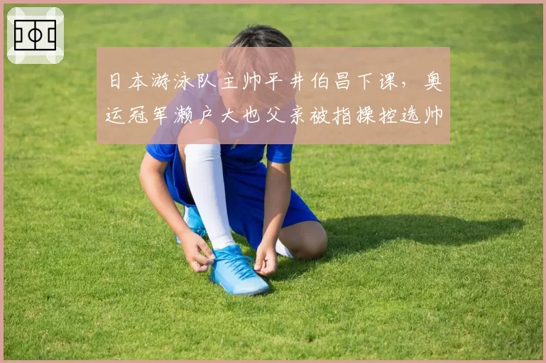 日本游泳队主帅平井伯昌下课，奥运冠军濑户大也父亲被指操控选帅