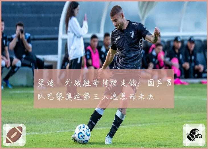 梁靖崑外战胜率持续走低，国乒男队巴黎奥运第三人选悬而未决