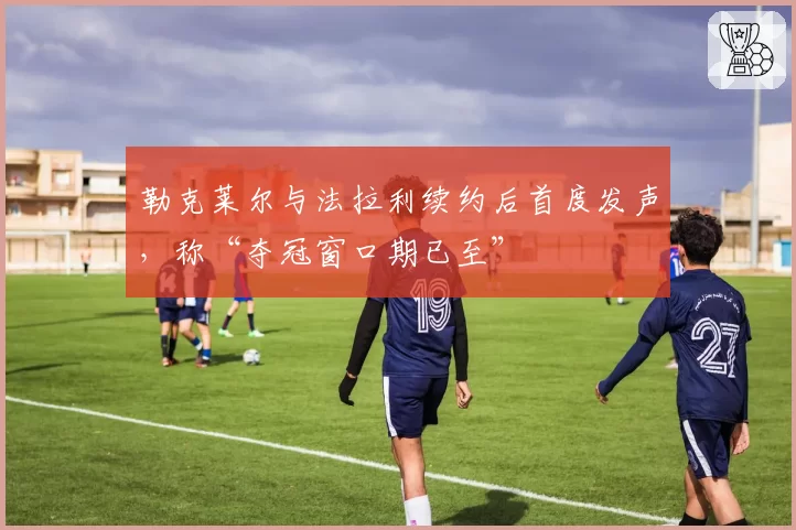 勒克莱尔与法拉利续约后首度发声，称“夺冠窗口期已至”