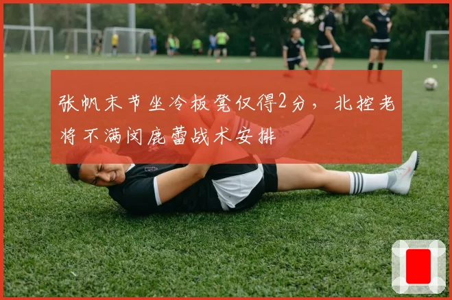张帆末节坐冷板凳仅得2分，北控老将不满闵鹿蕾战术安排