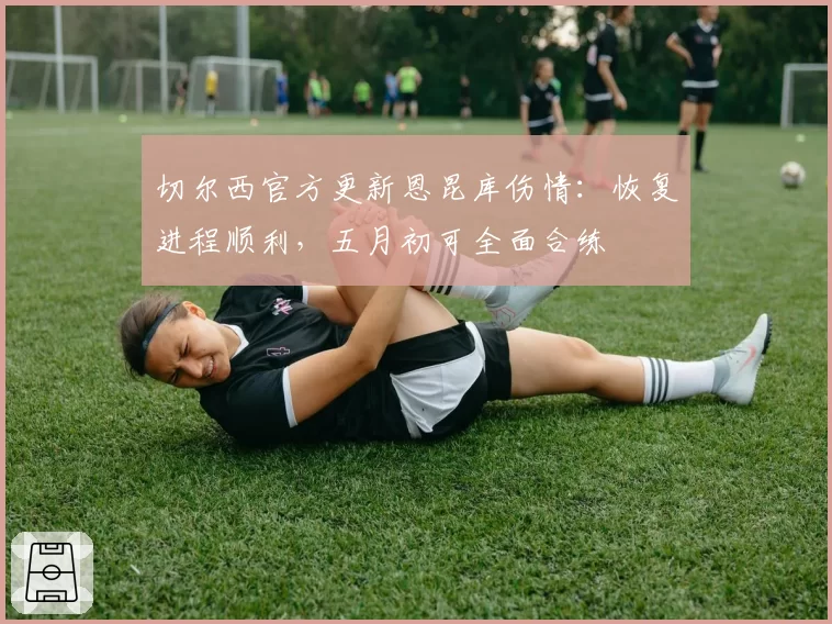 切尔西官方更新恩昆库伤情:恢复进程顺利,五月初可全面合练