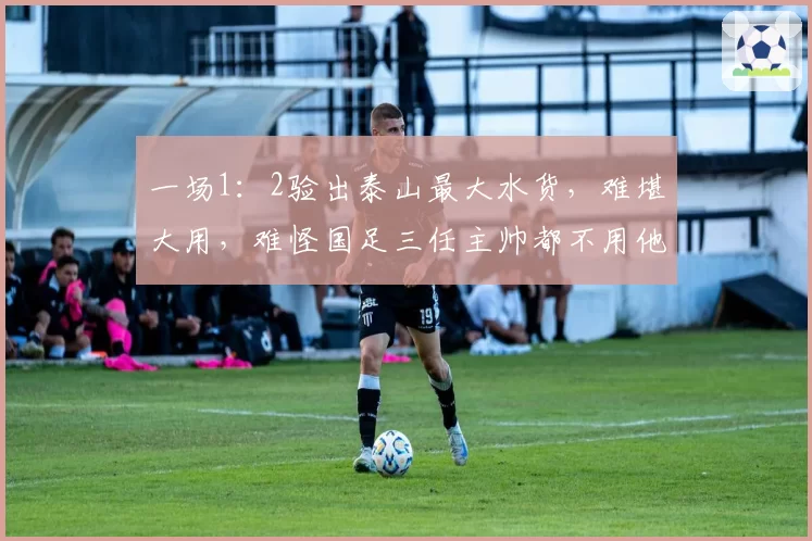 一场1:2验出泰山最大水货,难堪大用,难怪国足三任主帅都不用他