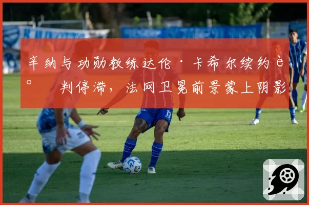 辛纳与功勋教练达伦·卡希尔续约谈判停滞，法网卫冕前景蒙上阴影
