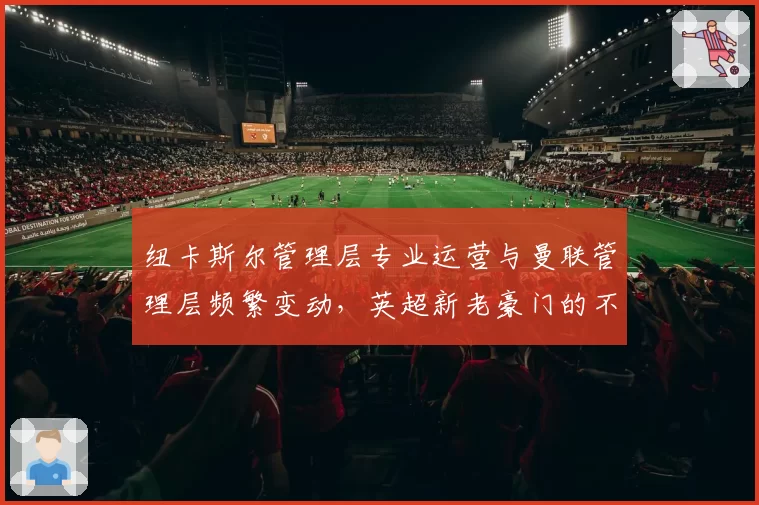 纽卡斯尔管理层专业运营与曼联管理层频繁变动，英超新老豪门的不同路径