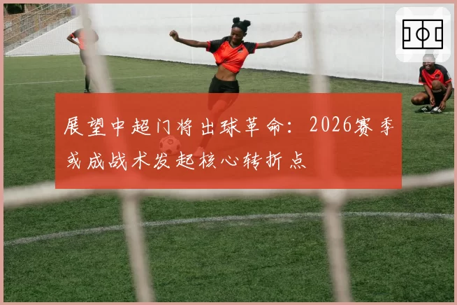 展望中超门将出球革命：2026赛季或成战术发起核心转折点