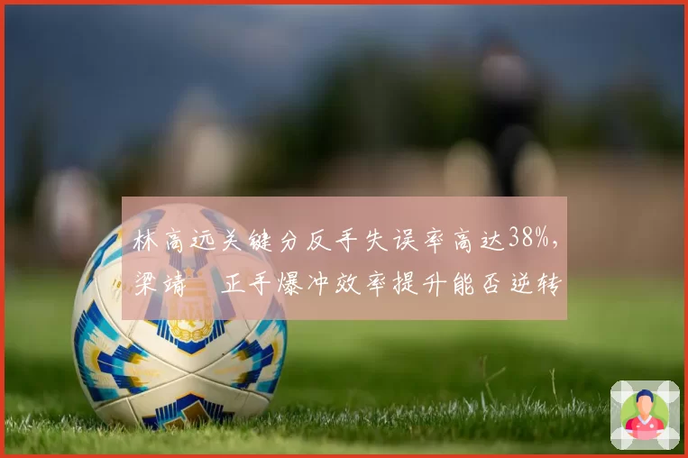 林高远关键分反手失误率高达38%，梁靖崑正手爆冲效率提升能否逆转？