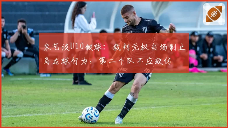 朱艺谈U10假球:裁判无权当场制止乌龙球行为,第二个队不应效仿