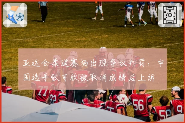 亚运会柔道赛场出现争议判罚,中国选手张可欣被取消成绩后上诉