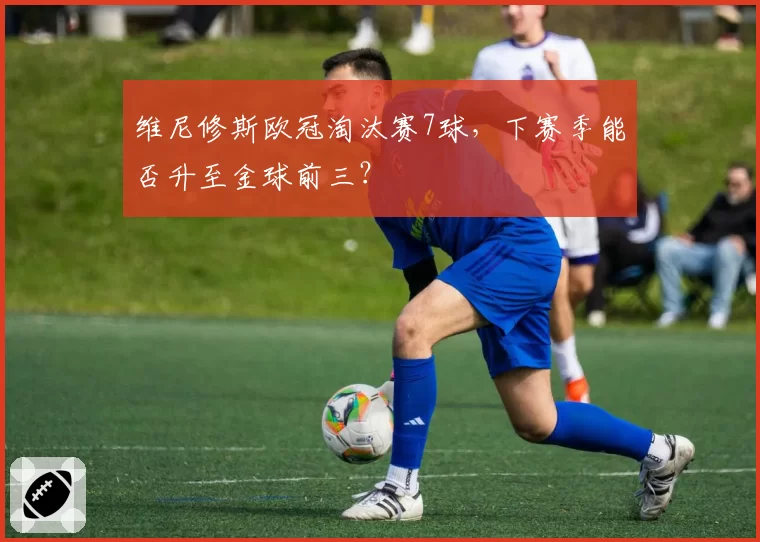 维尼修斯欧冠淘汰赛7球，下赛季能否升至金球前三？