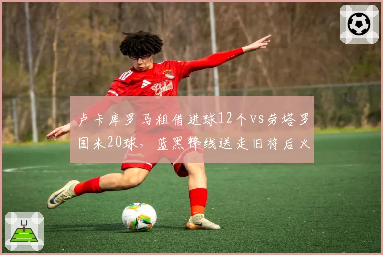 卢卡库罗马租借进球12个vs劳塔罗国米20球,蓝黑锋线送走旧将后火力不降反升