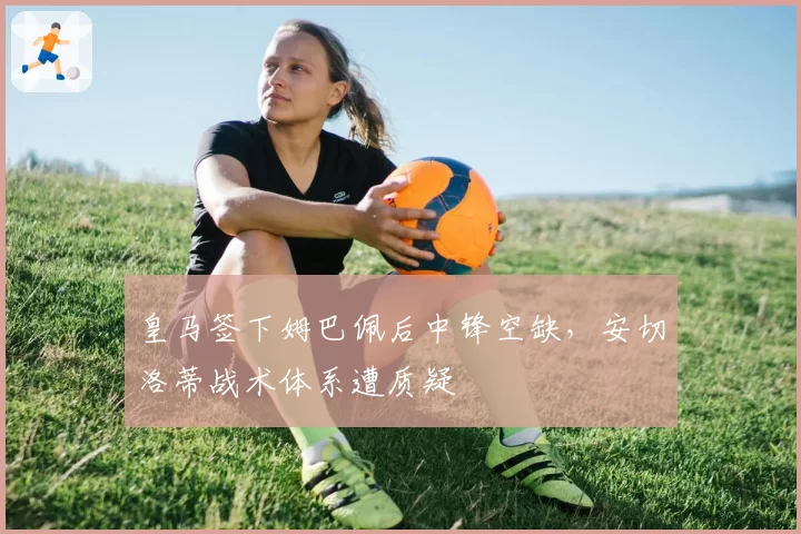 皇马签下姆巴佩后中锋空缺，安切洛蒂战术体系遭质疑