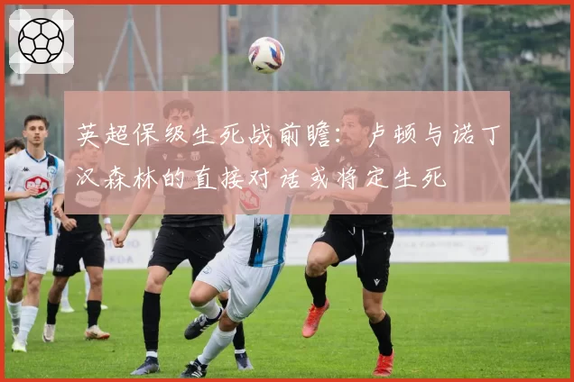 英超保级生死战前瞻:卢顿与诺丁汉森林的直接对话或将定生死