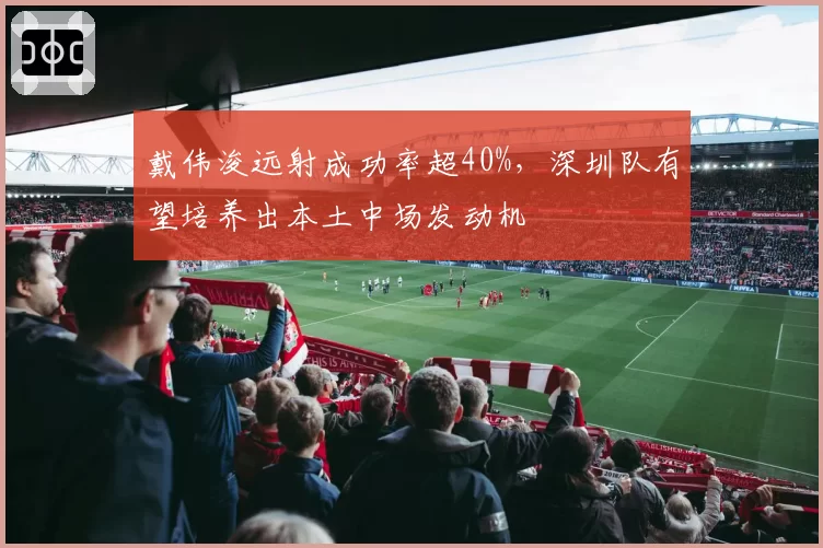 戴伟浚远射成功率超40%,深圳队有望培养出本土中场发动机