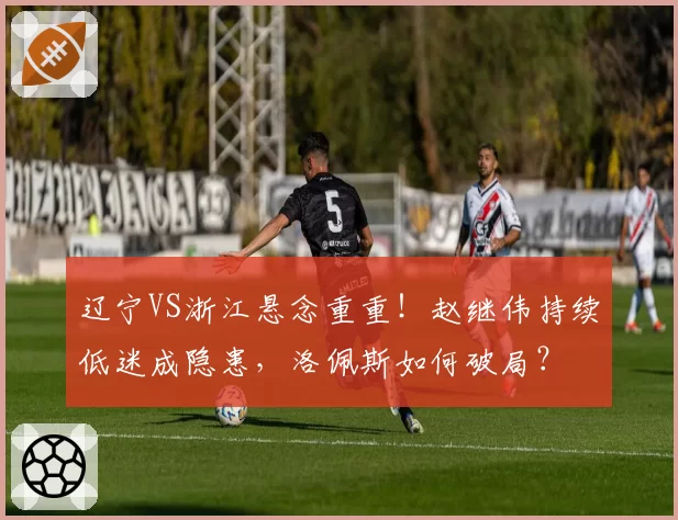 辽宁VS浙江悬念重重！赵继伟持续低迷成隐患，洛佩斯如何破局？