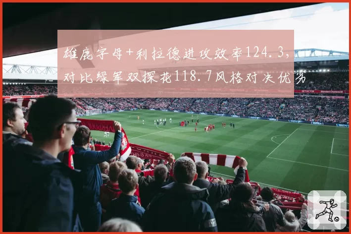 雄鹿字母+利拉德进攻效率124.3，对比绿军双探花118.7风格对决优劣分明