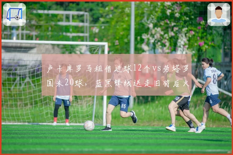 卢卡库罗马租借进球12个vs劳塔罗国米20球,蓝黑锋线送走旧将后火力不降反升