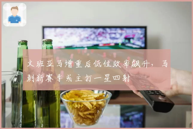 文班亚马增重后低位效率飙升，马刺新赛季或主打一星四射